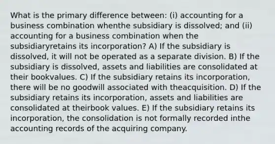 What is the primary difference between: (i) accounting for a business combination whenthe subsidiary is dissolved; and (ii) accounting for a business combination when the subsidiaryretains its incorporation? A) If the subsidiary is dissolved, it will not be operated as a separate division. B) If the subsidiary is dissolved, assets and liabilities are consolidated at their bookvalues. C) If the subsidiary retains its incorporation, there will be no goodwill associated with theacquisition. D) If the subsidiary retains its incorporation, assets and liabilities are consolidated at theirbook values. E) If the subsidiary retains its incorporation, the consolidation is not formally recorded inthe accounting records of the acquiring company.