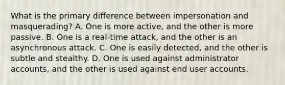 What is the primary difference between impersonation and masquerading? A. One is more active, and the other is more passive. B. One is a real-time attack, and the other is an asynchronous attack. C. One is easily detected, and the other is subtle and stealthy. D. One is used against administrator accounts, and the other is used against end user accounts.