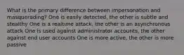 What is the primary difference between impersonation and masquerading? One is easily detected, the other is subtle and stealthy One is a realtime attack, the other is an asynchronous attack One is used against administrator accounts, the other against end user accounts One is more active, the other is more passive