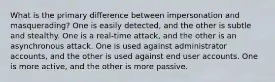 What is the primary difference between impersonation and masquerading? One is easily detected, and the other is subtle and stealthy. One is a real-time attack, and the other is an asynchronous attack. One is used against administrator accounts, and the other is used against end user accounts. One is more active, and the other is more passive.