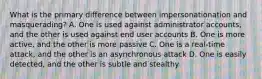 What is the primary difference between impersonationation and masquerading? A. One is used against administrator accounts, and the other is used against end user accounts B. One is more active, and the other is more passive C. One is a real-time attack, and the other is an asynchronous attack D. One is easily detected, and the other is subtle and stealthy