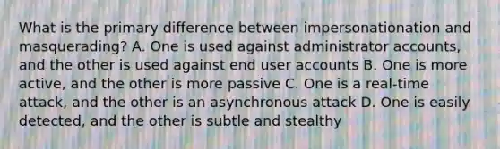 What is the primary difference between impersonationation and masquerading? A. One is used against administrator accounts, and the other is used against end user accounts B. One is more active, and the other is more passive C. One is a real-time attack, and the other is an asynchronous attack D. One is easily detected, and the other is subtle and stealthy