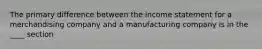 The primary difference between the income statement for a merchandising company and a manufacturing company is in the ____ section