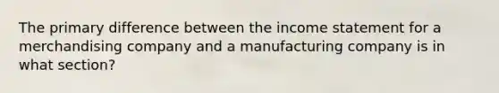 The primary difference between the income statement for a merchandising company and a manufacturing company is in what section?