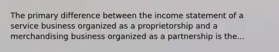 The primary difference between the income statement of a service business organized as a proprietorship and a merchandising business organized as a partnership is the...