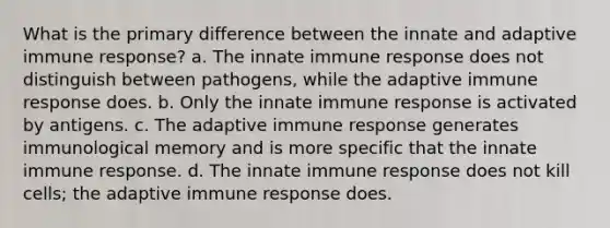 What is the primary difference between the innate and adaptive immune response? a. The innate immune response does not distinguish between pathogens, while the adaptive immune response does. b. Only the innate immune response is activated by antigens. c. The adaptive immune response generates immunological memory and is more specific that the innate immune response. d. The innate immune response does not kill cells; the adaptive immune response does.