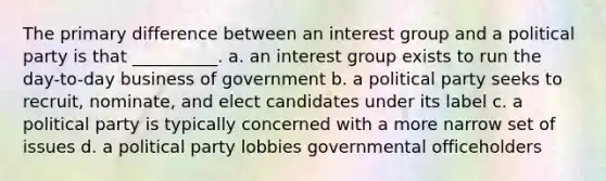 The primary difference between an interest group and a political party is that __________. a. an interest group exists to run the day-to-day business of government b. a political party seeks to recruit, nominate, and elect candidates under its label c. a political party is typically concerned with a more narrow set of issues d. a political party lobbies governmental officeholders