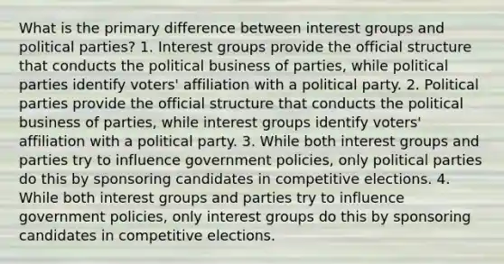 What is the primary difference between interest groups and political parties? 1. Interest groups provide the official structure that conducts the political business of parties, while political parties identify voters' affiliation with a political party. 2. Political parties provide the official structure that conducts the political business of parties, while interest groups identify voters' affiliation with a political party. 3. While both interest groups and parties try to influence government policies, only political parties do this by sponsoring candidates in competitive elections. 4. While both interest groups and parties try to influence government policies, only interest groups do this by sponsoring candidates in competitive elections.