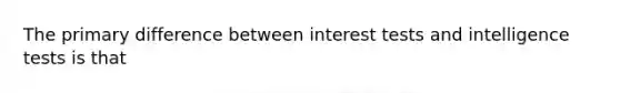 The primary difference between interest tests and intelligence tests is that