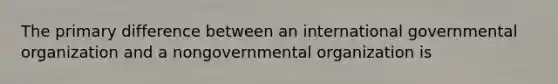 The primary difference between an international governmental organization and a nongovernmental organization is