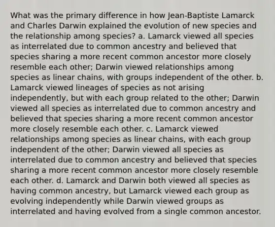 What was the primary difference in how Jean-Baptiste Lamarck and Charles Darwin explained the evolution of new species and the relationship among species? a. Lamarck viewed all species as interrelated due to common ancestry and believed that species sharing a more recent common ancestor more closely resemble each other; Darwin viewed relationships among species as linear chains, with groups independent of the other. b. Lamarck viewed lineages of species as not arising independently, but with each group related to the other; Darwin viewed all species as interrelated due to common ancestry and believed that species sharing a more recent common ancestor more closely resemble each other. c. Lamarck viewed relationships among species as linear chains, with each group independent of the other; Darwin viewed all species as interrelated due to common ancestry and believed that species sharing a more recent common ancestor more closely resemble each other. d. Lamarck and Darwin both viewed all species as having common ancestry, but Lamarck viewed each group as evolving independently while Darwin viewed groups as interrelated and having evolved from a single common ancestor.