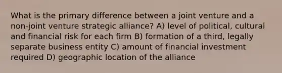 What is the primary difference between a joint venture and a non-joint venture strategic alliance? A) level of political, cultural and financial risk for each firm B) formation of a third, legally separate business entity C) amount of financial investment required D) geographic location of the alliance