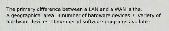 The primary difference between a LAN and a WAN is the: A.geographical area. B.number of hardware devices. C.variety of hardware devices. D.number of software programs available.