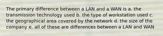 The primary difference between a LAN and a WAN is a. the transmission technology used b. the type of workstation used c. the geographical area covered by the network d. the size of the company e. all of these are differences between a LAN and WAN