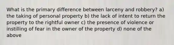 What is the primary difference between larceny and robbery? a) the taking of personal property b) the lack of intent to return the property to the rightful owner c) the presence of violence or instilling of fear in the owner of the property d) none of the above