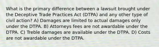 What is the primary difference between a lawsuit brought under the Deceptive Trade Practices Act (DTPA) and any other type of civil action? A) Damages are limited to actual damages only under the DTPA. B) Attorneys fees are not awardable under the DTPA. C) Treble damages are available under the DTPA. D) Costs are not awardable under the DTPA.