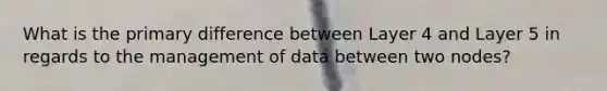 What is the primary difference between Layer 4 and Layer 5 in regards to the management of data between two nodes?