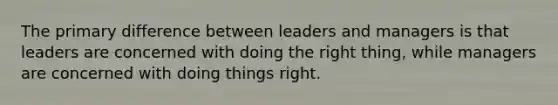 The primary difference between leaders and managers is that leaders are concerned with doing the right thing, while managers are concerned with doing things right.