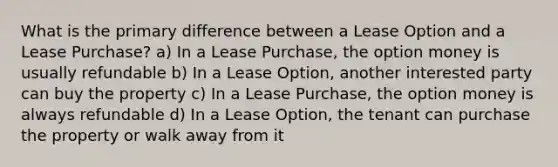 What is the primary difference between a Lease Option and a Lease Purchase? a) In a Lease Purchase, the option money is usually refundable b) In a Lease Option, another interested party can buy the property c) In a Lease Purchase, the option money is always refundable d) In a Lease Option, the tenant can purchase the property or walk away from it