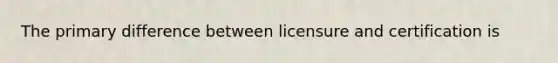 The primary difference between licensure and certification is