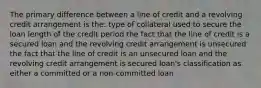 The primary difference between a line of credit and a revolving credit arrangement is the: type of collateral used to secure the loan length of the credit period the fact that the line of credit is a secured loan and the revolving credit arrangement is unsecured the fact that the line of credit is an unsecured loan and the revolving credit arrangement is secured loan's classification as either a committed or a non-committed loan