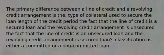 The primary difference between a line of credit and a revolving credit arrangement is the: type of collateral used to secure the loan length of the credit period the fact that the line of credit is a secured loan and the revolving credit arrangement is unsecured the fact that the line of credit is an unsecured loan and the revolving credit arrangement is secured loan's classification as either a committed or a non-committed loan