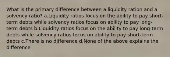 What is the primary difference between a liquidity ration and a solvency ratio? a.Liquidity ratios focus on the ability to pay short-term debts while solvency ratios focus on ability to pay long-term debts b.Liquidity ratios focus on the ability to pay long-term debts while solvency ratios focus on ability to pay short-term debts c.There is no difference d.None of the above explains the difference