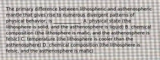 The primary difference between lithospheric and asthenospheric mantle that gives rise to numerous divergent patterns of physical behavior, is ____________. A. physical state (the lithosphere is solid, and the asthenosphere is liquid) B. chemical composition (the lithosphere is mafic, and the asthenosphere is felsic) C. temperature (the lithosphere is cooler than the asthenosphere) D. chemical composition (the lithosphere is felsic, and the asthenosphere is mafic)