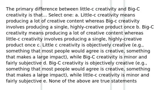 The primary difference between little-c creativity and Big-C creativity is that... Select one: a. Little-c creativity means producing a lot of creative content whereas Big-c creativity involves producing a single, highly-creative product once b. Big-C creativity means producing a lot of creative content whereas little-c creativity involves producing a single, highly-creative product once c. Little c creativity is objectively creative (e.g., something that most people would agree is creative, something that makes a large impact), while Big-C creativity is minor and fairly subjective d. Big-C creativity is objectively creative (e.g., something that most people would agree is creative, something that makes a large impact), while little-c creativity is minor and fairly subjective e. None of the above are true statements