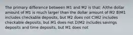 The primary difference between M1 and M2 is that: A)the dollar amount of M1 is much larger than the dollar amount of M2 B)M1 includes checkable deposits, but M2 does not C)M2 includes checkable deposits, but M1 does not D)M2 includes savings deposits and time deposits, but M1 does not