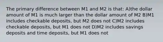 The primary difference between M1 and M2 is that: A)the dollar amount of M1 is much larger than the dollar amount of M2 B)M1 includes checkable deposits, but M2 does not C)M2 includes checkable deposits, but M1 does not D)M2 includes savings deposits and time deposits, but M1 does not