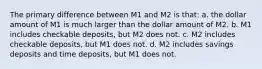 The primary difference between M1 and M2 is that: a. the dollar amount of M1 is much larger than the dollar amount of M2. b. M1 includes checkable deposits, but M2 does not. c. M2 includes checkable deposits, but M1 does not. d. M2 includes savings deposits and time deposits, but M1 does not.