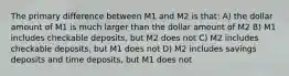 The primary difference between M1 and M2 is that: A) the dollar amount of M1 is much larger than the dollar amount of M2 B) M1 includes checkable deposits, but M2 does not C) M2 includes checkable deposits, but M1 does not D) M2 includes savings deposits and time deposits, but M1 does not