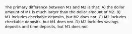 The primary difference between M1 and M2 is that: A) the dollar amount of M1 is much larger than the dollar amount of M2. B) M1 includes checkable deposits, but M2 does not. C) M2 includes checkable deposits, but M1 does not. D) M2 includes savings deposits and time deposits, but M1 does not