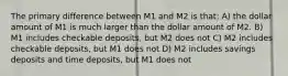 The primary difference between M1 and M2 is that: A) the dollar amount of M1 is much larger than the dollar amount of M2. B) M1 includes checkable deposits, but M2 does not C) M2 includes checkable deposits, but M1 does not D) M2 includes savings deposits and time deposits, but M1 does not