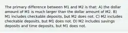 The primary difference between M1 and M2 is that: A) the dollar amount of M1 is much larger than the dollar amount of M2. B) M1 includes checkable deposits, but M2 does not. C) M2 includes checkable deposits, but M1 does not. D) M2 includes savings deposits and time deposits, but M1 does not.