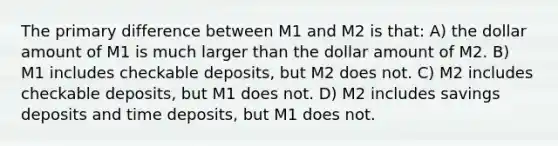 The primary difference between M1 and M2 is that: A) the dollar amount of M1 is much larger than the dollar amount of M2. B) M1 includes checkable deposits, but M2 does not. C) M2 includes checkable deposits, but M1 does not. D) M2 includes savings deposits and time deposits, but M1 does not.