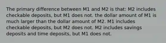 The primary difference between M1 and M2 is that: M2 includes checkable deposits, but M1 does not. the dollar amount of M1 is much larger than the dollar amount of M2. M1 includes checkable deposits, but M2 does not. M2 includes savings deposits and time deposits, but M1 does not.