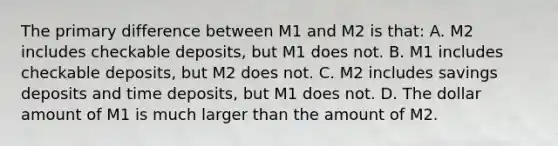 The primary difference between M1 and M2 is that: A. M2 includes checkable deposits, but M1 does not. B. M1 includes checkable deposits, but M2 does not. C. M2 includes savings deposits and time deposits, but M1 does not. D. The dollar amount of M1 is much larger than the amount of M2.