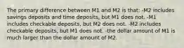 The primary difference between M1 and M2 is that: -M2 includes savings deposits and time deposits, but M1 does not. -M1 includes checkable deposits, but M2 does not. -M2 includes checkable deposits, but M1 does not. -the dollar amount of M1 is much larger than the dollar amount of M2.