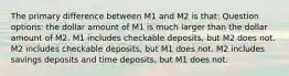 The primary difference between M1 and M2 is that: Question options: the dollar amount of M1 is much larger than the dollar amount of M2. M1 includes checkable deposits, but M2 does not. M2 includes checkable deposits, but M1 does not. M2 includes savings deposits and time deposits, but M1 does not.