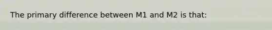 The primary difference between M1 and M2 is that: