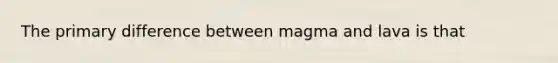 The primary difference between magma and lava is that