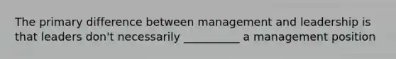 The primary difference between management and leadership is that leaders don't necessarily __________ a management position