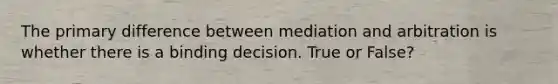 The primary difference between mediation and arbitration is whether there is a binding decision. True or False?