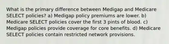 What is the primary difference between Medigap and Medicare SELECT policies? a) Medigap policy premiums are lower. b) Medicare SELECT policies cover the first 3 pints of blood. c) Medigap policies provide coverage for core benefits. d) Medicare SELECT policies contain restricted network provisions.