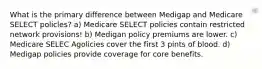 What is the primary difference between Medigap and Medicare SELECT policles? a) Medicare SELECT policies contain restricted network provisions! b) Medigan policy premiums are lower. c) Medicare SELEC Agolicies cover the first 3 pints of blood. d) Medigap policies provide coverage for core benefits.