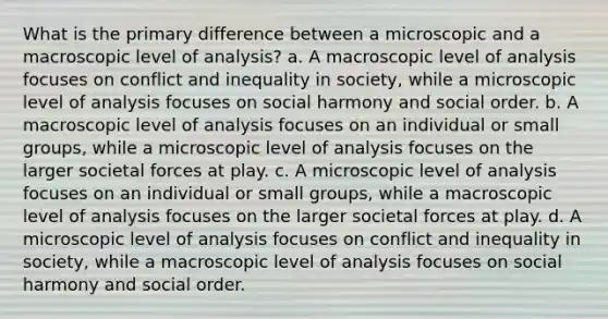 What is the primary difference between a microscopic and a macroscopic level of analysis? a. A macroscopic level of analysis focuses on conflict and inequality in society, while a microscopic level of analysis focuses on social harmony and social order. b. A macroscopic level of analysis focuses on an individual or small groups, while a microscopic level of analysis focuses on the larger societal forces at play. c. A microscopic level of analysis focuses on an individual or small groups, while a macroscopic level of analysis focuses on the larger societal forces at play. d. A microscopic level of analysis focuses on conflict and inequality in society, while a macroscopic level of analysis focuses on social harmony and social order.