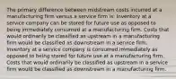 The primary difference between midstream costs incurred at a manufacturing firm versus a service firm is: Inventory at a service company can be stored for future use as opposed to being immediately consumed at a manufacturing firm. Costs that would ordinarily be classified as upstream in a manufacturing firm would be classified as downstream in a service firm. Inventory at a service company is consumed immediately as opposed to being stored for future use at a manufacturing firm. Costs that would ordinarily be classified as upstream in a service firm would be classified as downstream in a manufacturing firm.