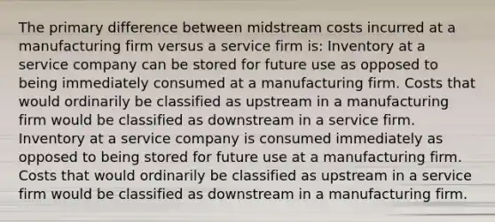 The primary difference between midstream costs incurred at a manufacturing firm versus a service firm is: Inventory at a service company can be stored for future use as opposed to being immediately consumed at a manufacturing firm. Costs that would ordinarily be classified as upstream in a manufacturing firm would be classified as downstream in a service firm. Inventory at a service company is consumed immediately as opposed to being stored for future use at a manufacturing firm. Costs that would ordinarily be classified as upstream in a service firm would be classified as downstream in a manufacturing firm.